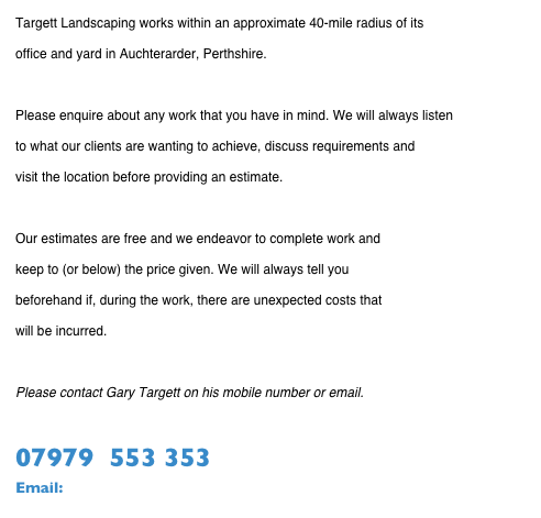 Targett Landscaping works within an approximate 40-mile radius of its 
office and yard in Auchterarder, Perthshire.

Please enquire about any work that you have in mind. We will always listen 
to what our clients are wanting to achieve, discuss requirements and 
visit the location before providing an estimate. 

Our estimates are free and we endeavor to complete work and 
keep to (or below) the price given. We will always tell you 
beforehand if, during the work, there are unexpected costs that 
will be incurred.

Please contact Gary Targett on his mobile number or email.

07979  553 353
Email:  gary@targettlandscaping.co.uk  